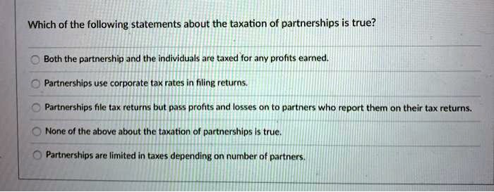 Which of the following statements about the taxation of partnerships is true?
Both the partnership and the individuals are taxed for any profits earned.
Partnerships use corporate tax rates in filing returns.
Partnerships file tax returns but pass profits and losses on to partners who report them on their tax returns.
None of the above about the taxation of partnerships is true.
Partnerships are limited in taxes depending on number of partners.