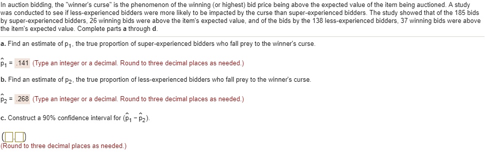 In auction bidding, the "winner's curse" is the phenomenon of the winning (or highest) bid price being above the expected value of the item being auctioned. A study was conducted to see if less-experienced bidders were more likely to be impacted by the curse than super-experienced bidders. The study showed that of the 185 bids by super-experienced bidders, 26 winning bids were above the item's expected value, and of the bids by the 138 less-experienced bidders, 37 winning bids were above the item's expected value. Complete parts a through d.
a. Find an estimate of p1, the true proportion of super-experienced bidders who fall prey to the winner's curse.
p?1 = .141 (Type an integer or a decimal. Round to three decimal places as needed.)
b. Find an estimate of p2, the true proportion of less-experienced bidders who fall prey to the winner's curse.
p?2 = .268 (Type an integer or a decimal. Round to three decimal places as needed.)
c. Construct a 90% confidence interval for (p?1 - p?2).
( , )
(Round to three decimal places as needed.)