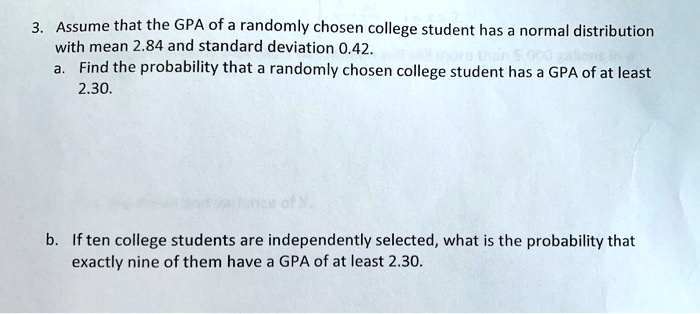 3. Assume that the GPA of a randomly chosen college student has a normal distribution with mean 2.84 and standard deviation 0.42.
a. Find the probability that a randomly chosen college student has a GPA of at least 2.30.
b. If ten college students are independently selected, what is the probability that exactly nine of them have a GPA of at least 2.30.