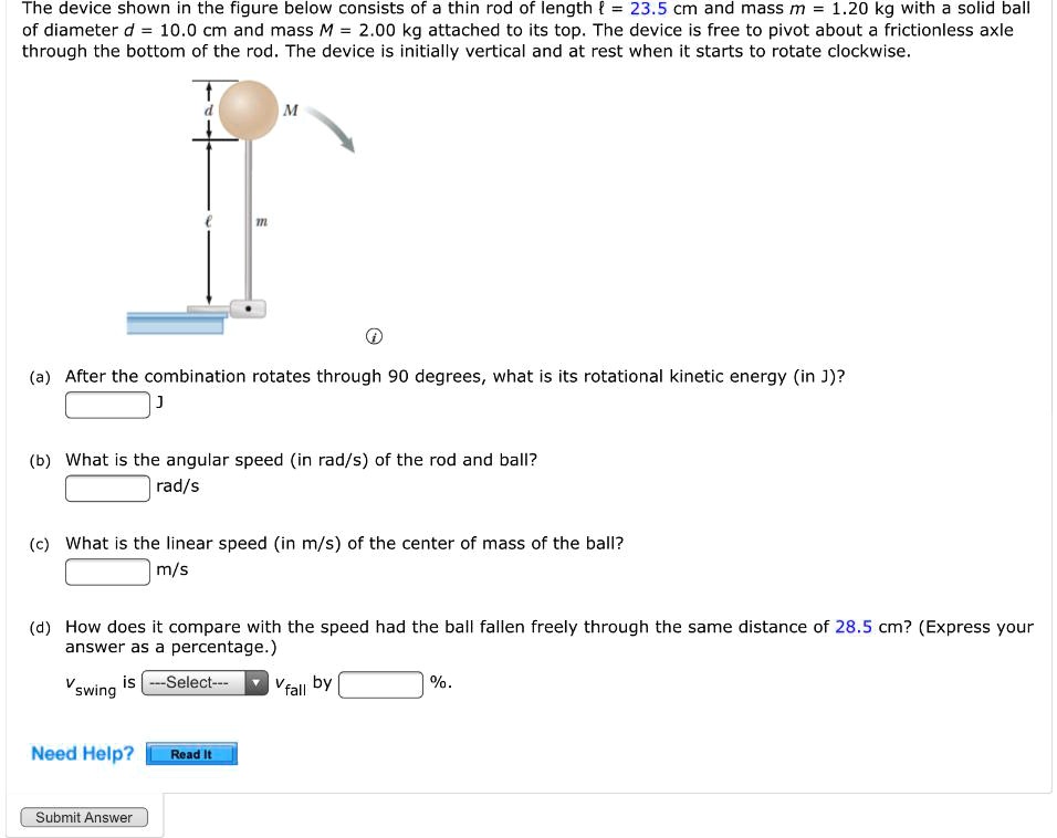 The device shown in the figure below consists of a thin rod of length ? = 23.5 cm and mass m = 1.20 kg with a solid ball of diameter d = 10.0 cm and mass M = 2.00 kg attached to its top. The device is free to pivot about a frictionless axle through the bottom of the rod. The device is initially vertical and at rest when it starts to rotate clockwise.

(a) After the combination rotates through 90 degrees, what is its rotational kinetic energy (in J)?
J

(b) What is the angular speed (in rad/s) of the rod and ball?
rad/s

(c) What is the linear speed (in m/s) of the center of mass of the ball?
m/s

(d) How does it compare with the speed had the ball fallen freely through the same distance of 28.5 cm? (Express your answer as a percentage.)
vswing is —Select— vfall by %.

Need Help? Read It
Submit Answer
