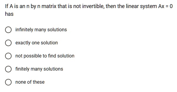If A is an n by n matrix that is not invertible, then the linear system Ax = 0
has
infinitely many solutions
exactly one solution
not possible to find solution
finitely many solutions
none of these