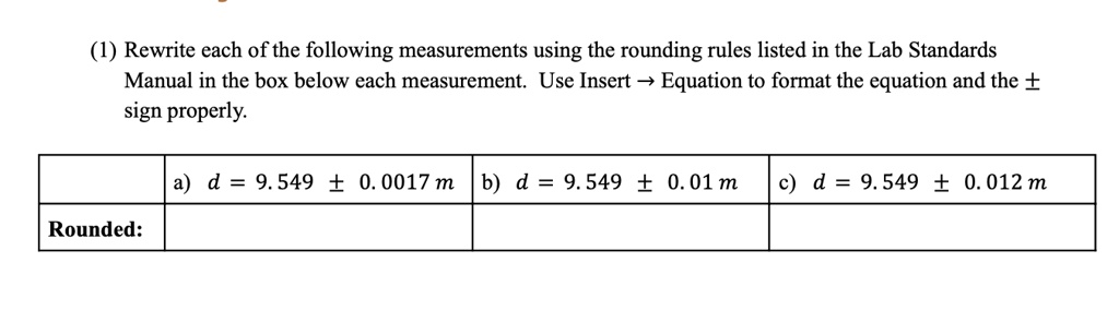 (1) Rewrite each of the following measurements using the rounding rules listed in the Lab Standards Manual in the box below each measurement. Use Insert →Equation to format the equation and the ±sign properly.

Rounded:
a) d = 9.549 ± 0.0017  m b) d = 9.549 ± 0.01  m c) d = 9.549 ± 0.012  m