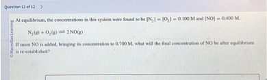 At equilibrium, the concentrations in this system were found to be [N?] = [O?] = 0.100 M and [NO] = 0.400 M.

N?(g) + O?(g) ? 2 NO(g)

If more NO is added, bringing its concentration to 0.700 M, what will the final concentration of NO be after equilibrium is re-established?