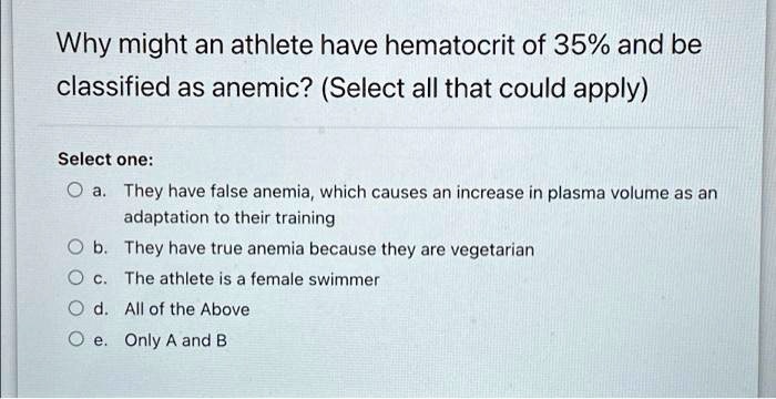 Why might an athlete have hematocrit of 35% and be
classified as anemic? (Select all that could apply)
Select one:
a. They have false anemia, which causes an increase in plasma volume as an
adaptation to their training
b. They have true anemia because they are vegetarian
c. The athlete is a female swimmer
d. All of the Above
e. Only A and B