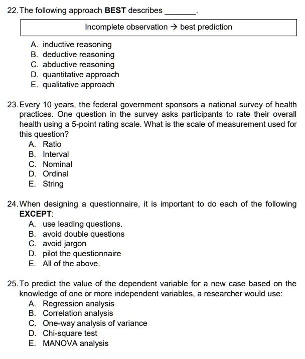 22.The following approach BEST describes .
Incomplete observation -> best prediction
A. inductive reasoning
B. deductive reasoning
C. abductive reasoning
D. quantitative approach
E. qualitative approach
23.Every 10 years, the federal government sponsors a national survey of health practices. One question in the survey asks participants to rate their overall health using a 5-point rating scale. What is the scale of measurement used for this question?
A. Ratio
B. Interval
C. Nominal
D. Ordinal
E. String
24.When designing a questionnaire, it is important to do each of the following EXCEPT:
A. use leading questions.
B. avoid double questions
C. avoid jargon
D. pilot the questionnaire
E. All of the above.
25.To predict the value of the dependent variable for a new case based on the knowledge of one or more independent variables, a researcher would use:
A. Regression analysis
B. Correlation analysis
C. One-way analysis of variance
D. Chi-square test
E. MANOVA analysis.