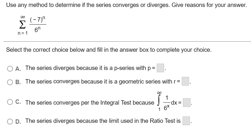 Use any method to determine if the series converges or diverges. Give reasons for your answer.

sumn=1^infty frac(-7)^n6^n

Select the correct choice below and fill in the answer box to complete your choice.

A. The series diverges because it is a p-series with p = .
B. The series converges because it is a geometric series with r = .
C. The series converges per the Integral Test because int1^infty frac16^x dx = .
D. The series diverges because the limit used in the Ratio Test is .