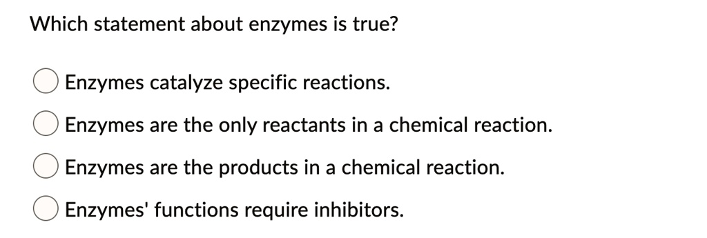 Which statement about enzymes is true?

Enzymes catalyze specific reactions.
Enzymes are the only reactants in a chemical reaction.
Enzymes are the products in a chemical reaction.
Enzymes' functions require inhibitors.