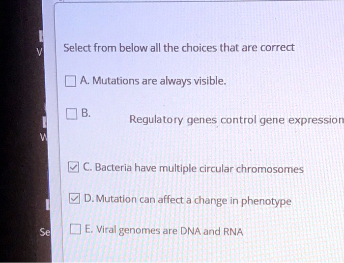 Select from below all the choices that are correct A. Mutations are always visible. B. Regulatory genes control gene expression C. Bacteria have multiple circular chromosomes D. Mutation can affect a change in phenotype E. Viral genomes are DNA and RNA