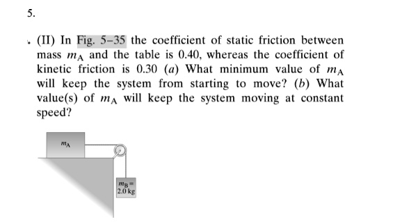 (II) In Fig. 5-35 the coefficient of static friction between mass mA and the table is 0.40, whereas the coefficient of kinetic friction is 0.30 (a) What minimum value of mA will keep the system from starting to move? (b) What value(s) of mA will keep the system moving at constant speed?