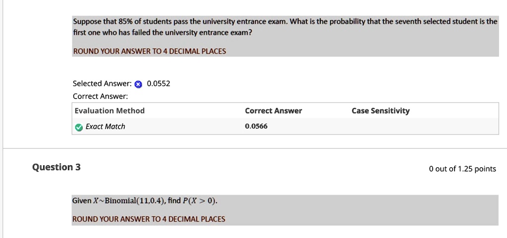 Suppose that 85% of students pass the university entrance exam. What is the probability that the seventh selected student is the first one who has failed the university entrance exam?
ROUND YOUR ANSWER TO 4 DECIMAL PLACES
Selected Answer: 0.0552
Correct Answer:
Evaluation Method
? Exact Match
Question 3
Given X Binomial(11,0.4), find P(X > 0).
ROUND YOUR ANSWER TO 4 DECIMAL PLACES
Correct Answer
Case Sensitivity
0.0566
0 out of 1.25 points