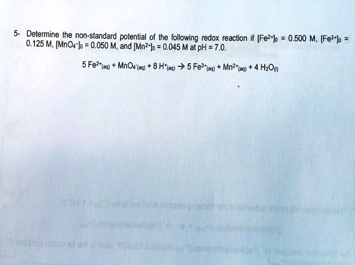 Determine the non-standard potential of the following redox reaction if [Fe2+]0 = 0.500 M, [Fe3+]0 = 0.125 M, [MnO4-]0 = 0.050 M, and [Mn2+]0 = 0.045 M at pH = 7.0.

5 Fe2+(aq) + MnO4-(aq) + 8 H+(aq) ? 5 Fe3+(aq) + Mn2+(aq) + 4 H2O(l)