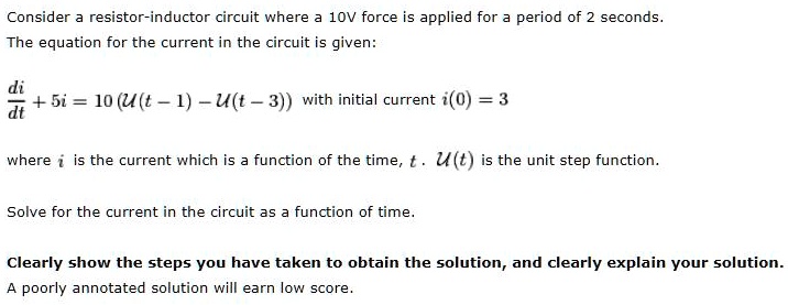 Consider a resistor-inductor circuit where a 10V force is applied for a period of 2 seconds. The equation for the current in the circuit is given:

di/dt + 5i = 10 (U(t - 1) - U(t - 3)) with initial current i(0) = 3

where i is the current which is a function of the time, t . U(t) is the unit step function.

Solve for the current in the circuit as a function of time.

Clearly show the steps you have taken to obtain the solution, and clearly explain your solution. A poorly annotated solution will earn low score.