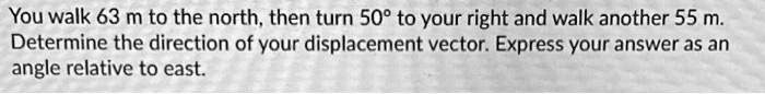 You walk 63 m to the north, then turn 50° to your right and walk another 55 m.
Determine the direction of your displacement vector. Express your answer as an
angle relative to east.