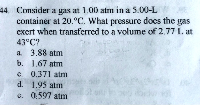 44. Consider a gas at 1.00 atm in a 5.00-L container at 20.°C. What pressure does the gas exert when transferred to a volume of 2.77 L at 43°C?
a. 3.88 atm
b. 1.67 atm
c. 0.371 atm
d. 1.95 atm
e. 0.597 atm