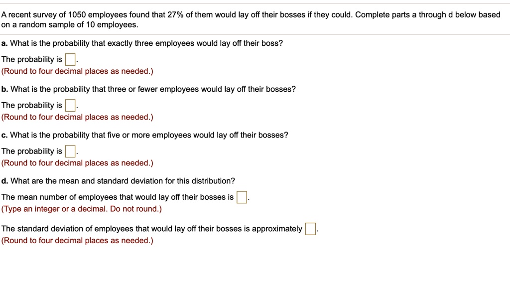 A recent survey of 1050 employees found that 27% of them would lay off their bosses if they could. Complete parts a through d below based on a random sample of 10 employees.
a. What is the probability that exactly three employees would lay off their boss?
The probability is
(Round to four decimal places as needed.)
b. What is the probability that three or fewer employees would lay off their bosses?
The probability is
(Round to four decimal places as needed.)
c. What is the probability that five or more employees would lay off their bosses?
The probability is
(Round to four decimal places as needed.)
d. What are the mean and standard deviation for this distribution?
The mean number of employees that would lay off their bosses is
(Type an integer or a decimal. Do not round.)
The standard deviation of employees that would lay off their bosses is approximately
(Round to four decimal places as needed.)
