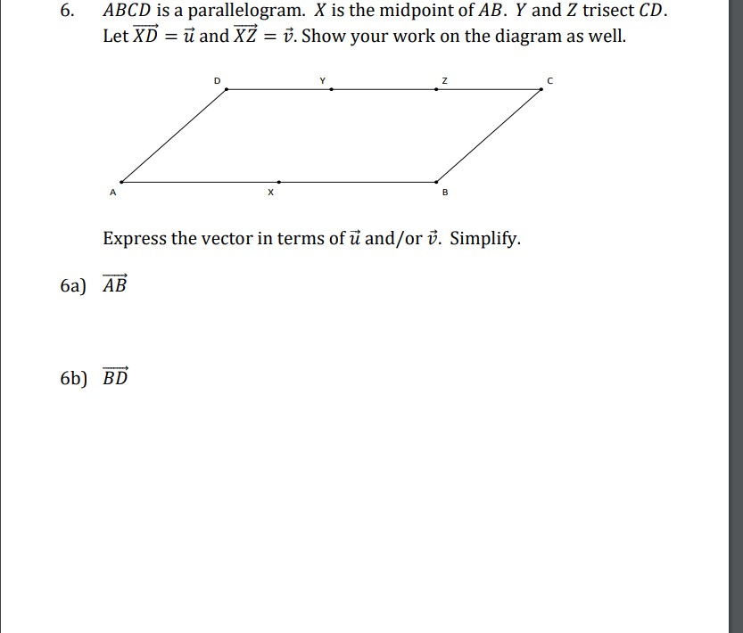 6. ( A B C D ) is a parallelogram. ( X ) is the midpoint of ( A B . Y ) and ( Z ) trisect ( C D ). Let ( overrightarrowX D=vecu ) and ( overrightarrowX Z=vecv ). Show your work on the diagram as well.
Express the vector in terms of ( vecu ) and/or ( vecv ). Simplify.
6a) ( overrightarrowA B )
6b) ( overrightarrowB D )