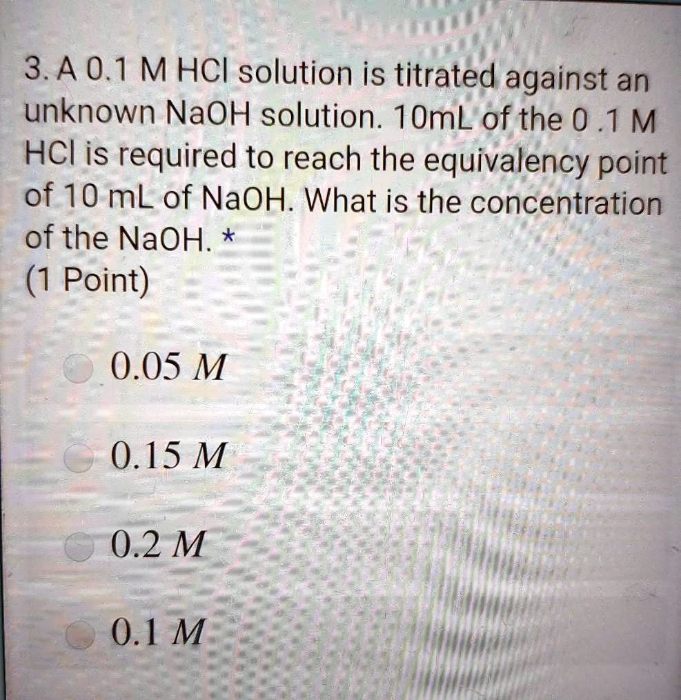 3. A 0.1 M HCl solution is titrated against an unknown NaOH solution. 10mL of the 0 .1 M HCl is required to reach the equivalency point of 10 mL of NaOH. What is the concentration of the NaOH.
0.05 M
0.15 M
0.2 M
0.1 M