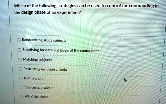 Which of the following strategies can be used to control for confounding in the design phase of an experiment?
Randomizing study subjects
Stratifying for different levels of the confounder
Matching subjects
Restricting inclusion criteria
Both a and b
Choices a, c, and d
All of the above