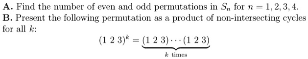 A. Find the number of even and odd permutations in Sn for n = 1, 2, 3, 4.
B. Present the following permutation as a product of non-intersecting cycles for all k:
(1 2 3)^k = (1 2 3) ··· (1 2 3)
k times