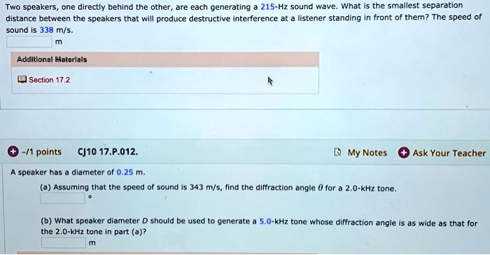 Two speakers, one directly behind the other, are each generating a 215-Hz sound wave. What is the smallest separation distance between the speakers that will produce destructive interference at a listener standing in front of them? The speed of sound is 338 m/s.
m
Additional Materials
Section 17.2
CJ10 17.P.012.
A speaker has a diameter of 0.25 m.
(a) Assuming that the speed of sound is 343 m/s, find the diffraction angle ? for a 2.0-kHz tone.
(b) What speaker diameter D should be used to generate a 5.0-kHz tone whose diffraction angle is as wide as that for the 2.0-kHz tone in part (a)?