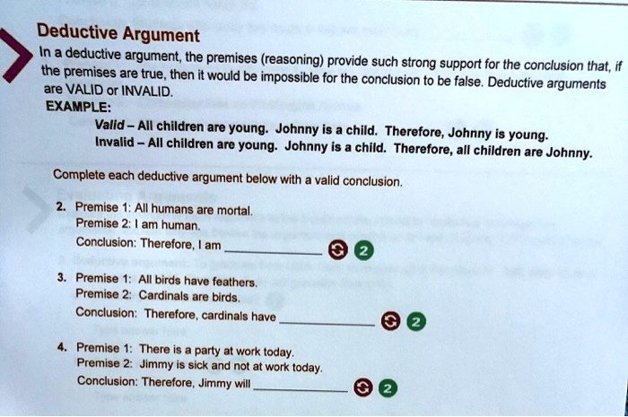 Deductive Argument
In a deductive argument, the premises (reasoning) provide such strong support for the conclusion that, if
the premises are true, then it would be impossible for the conclusion to be false. Deductive arguments
are VALID or INVALID.
EXAMPLE:
Valid - All children are young. Johnny is a child. Therefore, Johnny is young.
Invalid - All children are young. Johnny is a child. Therefore, all children are Johnny.
Complete each deductive argument below with a valid conclusion.
2. Premise 1: All humans are mortal.
Premise 2: I am human.
Conclusion: Therefore, I am 
3. Premise 1: All birds have feathers.
Premise 2: Cardinals are birds.
Conclusion: Therefore, cardinals have 
4. Premise 1: There is a party at work today.
Premise 2: Jimmy is sick and not at work today.
Conclusion: Therefore, Jimmy will