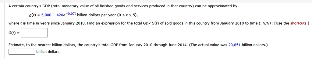 A certain country's GDP (total monetary value of all finished goods and services produced in that country) can be approximated by g(t) = 5,000 - 420e^-0.07t billion dollars per year (0 ? t ? 5), where t is time in years since January 2010. Find an expression for the total GDP G(t) of sold goods in this country from January 2010 to time t. HINT: [Use the shortcuts.] G(t) = Estimate, to the nearest billion dollars, the country's total GDP from January 2010 through June 2014. (The actual value was 20,851 billion dollars.) billion dollars.