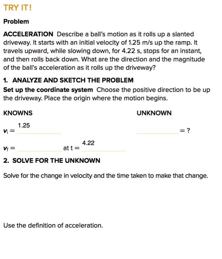 TRY IT!

Problem
ACCELERATION Describe a ball's motion as it rolls up a slanted driveway. It starts with an initial velocity of 1.25 m/s up the ramp. It travels upward, while slowing down, for 4.22 s, stops for an instant, and then rolls back down. What are the direction and the magnitude of the ball's acceleration as it rolls up the driveway?

1. ANALYZE AND SKETCH THE PROBLEM
Set up the coordinate system Choose the positive direction to be up the driveway. Place the origin where the motion begins.

KNOWNS UNKNOWN
vi = 1.25
 = ?
vf = at t = 4.22

2. SOLVE FOR THE UNKNOWN
Solve for the change in velocity and the time taken to make that change.

Use the definition of acceleration.