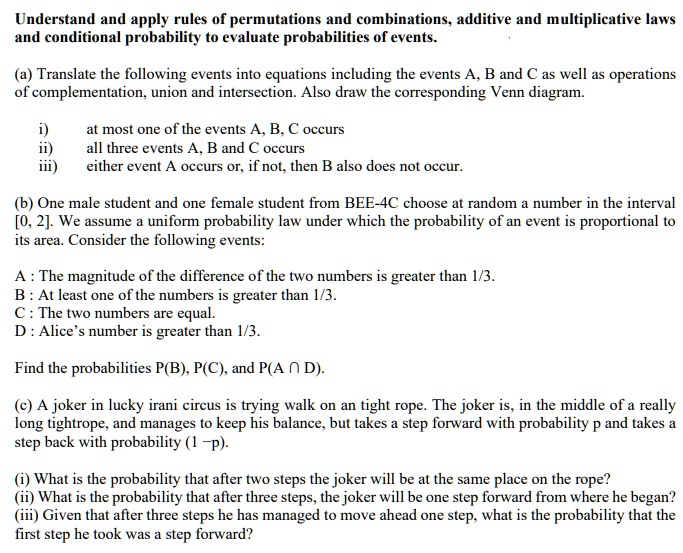 Understand and apply rules of permutations and combinations, additive and multiplicative laws
and conditional probability to evaluate probabilities of events.
(a) Translate the following events into equations including the events A, B and C as well as operations
of complementation, union and intersection. Also draw the corresponding Venn diagram.
i)
at most one of the events A, B, C occurs
ii)
all three events A, B and C occurs
iii)
either event A occurs or, if not, then B also does not occur.
(b) One male student and one female student from BEE-4C choose at random a number in the interval
[0, 2]. We assume a uniform probability law under which the probability of an event is proportional to
its area. Consider the following events:
A: The magnitude of the difference of the two numbers is greater than 1/3.
B: At least one of the numbers is greater than 1/3.
C: The two numbers are equal.
D: Alice's number is greater than 1/3.
Find the probabilities P(B), P(C), and P(A cap D).
(c) A joker in lucky irani circus is trying walk on an tight rope. The joker is, in the middle of a really
long tightrope, and manages to keep his balance, but takes a step forward with probability p and takes a
step back with probability (1-p).
(i) What is the probability that after two steps the joker will be at the same place on the rope?
(ii) What is the probability that after three steps, the joker will be one step forward from where he began?
(iii) Given that after three steps he has managed to move ahead one step, what is the probability that the
first step he took was a step forward?