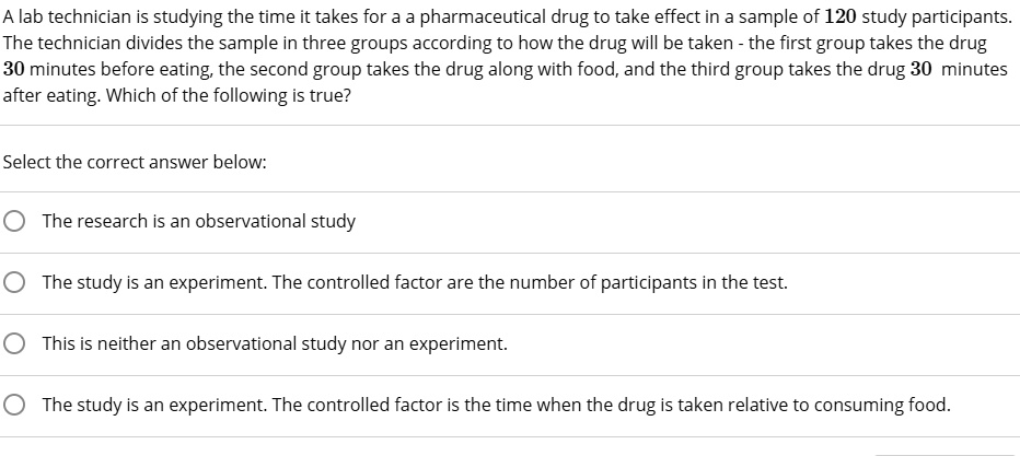 A lab technician is studying the time it takes for a a pharmaceutical drug to take effect in a sample of 120 study participants. The technician divides the sample in three groups according to how the drug will be taken - the first group takes the drug 30 minutes before eating, the second group takes the drug along with food, and the third group takes the drug 30 minutes after eating. Which of the following is true?
Select the correct answer below:
The research is an observational study
The study is an experiment. The controlled factor are the number of participants in the test.
This is neither an observational study nor an experiment.
The study is an experiment. The controlled factor is the time when the drug is taken relative to consuming food.