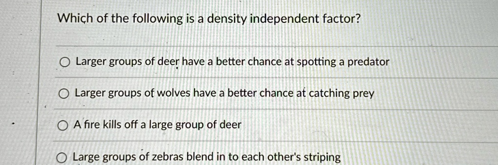 Which of the following is a density independent factor?
Larger groups of deer have a better chance at spotting a predator
Larger groups of wolves have a better chance at catching prey
A fire kills off a large group of deer
Large groups of zebras blend in to each other's striping