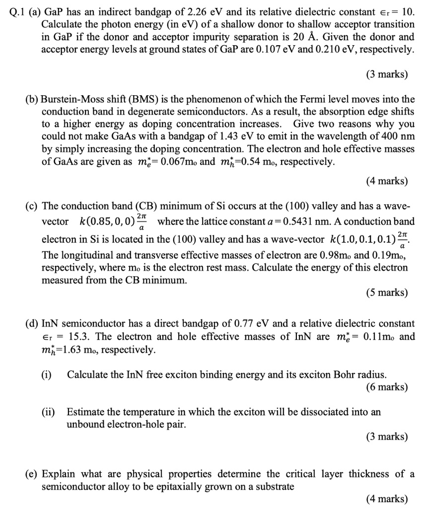 Q.1 (a) GaP has an indirect bandgap of 2.26 eV and its relative dielectric constant ?r = 10. Calculate the photon energy (in eV) of a shallow donor to shallow acceptor transition in GaP if the donor and acceptor impurity separation is 20 Å. Given the donor and acceptor energy levels at ground states of GaP are 0.107 eV and 0.210 eV, respectively.

(b) Burstein-Moss shift (BMS) is the phenomenon of which the Fermi level moves into the conduction band in degenerate semiconductors. As a result, the absorption edge shifts to a higher energy as doping concentration increases. Give two reasons why you could not make GaAs with a bandgap of 1.43 eV to emit in the wavelength of 400 nm by simply increasing the doping concentration. The electron and hole effective masses of GaAs are given as me* = 0.067m? and mh* = 0.54 m?, respectively.

(c) The conduction band (CB) minimum of Si occurs at the (100) valley and has a wave-vector k(0.85, 0, 0) 2?/a where the lattice constant a = 0.5431 nm. A conduction band electron in Si is located in the (100) valley and has a wave-vector k(1.0, 0.1, 0.1) 2?/a.
The longitudinal and transverse effective masses of electron are 0.98m? and 0.19m?, respectively, where m? is the electron rest mass. Calculate the energy of this electron measured from the CB minimum.

(d) InN semiconductor has a direct bandgap of 0.77 eV and a relative dielectric constant ?r = 15.3. The electron and hole effective masses of InN are me* = 0.11m? and mh* = 1.63 m?, respectively.

(i) Calculate the InN free exciton binding energy and its exciton Bohr radius.

(ii) Estimate the temperature in which the exciton will be dissociated into an unbound electron-hole pair.

(e) Explain what are physical properties determine the critical layer thickness of a semiconductor alloy to be epitaxially grown on a substrate