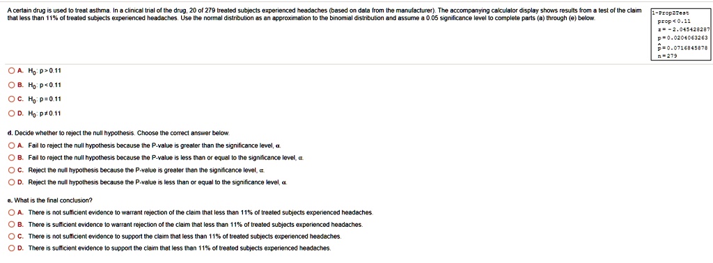 A certain drug is used to treat asthma. In a clinical trial of the drug, 20 of 279 treated subjects experienced headaches (based on data from the manufacturer). The accompanying calculator display shows results from a test of the claim that less than 11% of treated subjects experienced headaches. Use the normal distribution as an approximation to the binomial distribution and assume a 0.05 significance level to complete parts (a) through (e) below. 1-PropZTest prop<0.11 z = -2.045428287 p = 0.0204063263 p? = 0.0716845878 n = 279 A. H0: p > 0.11 B. H0: p < 0.11 C. H0: p = 0.11 D. H0: p ? 0.11 d. Decide whether to reject the null hypothesis. Choose the correct answer below. A. Fail to reject the null hypothesis because the P-value is greater than the significance level, ?. B. Fail to reject the null hypothesis because the P-value is less than or equal to the significance level, ?. C. Reject the null hypothesis because the P-value is greater than the significance level, ?. D. Reject the null hypothesis because the P-value is less than or equal to the significance level, ?. e. What is the final conclusion? A. There is not sufficient evidence to warrant rejection of the claim that less than 11% of treated subjects experienced headaches. B. There is sufficient evidence to warrant rejection of the claim that less than 11% of treated subjects experienced headaches. C. There is not sufficient evidence to support the claim that less than 11% of treated subjects experienced headaches. D. There is sufficient evidence to support the claim that less than 11% of treated subjects experienced headaches.
