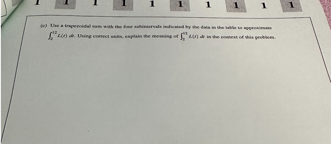 (c) Use a trapezoidal sum with the four subintervals indicated by the data in the table to approximate ( int2^12 L(t) d t ). Using correct units, explain the meaning of ( int2^12 L(t) d t ) in the context of this problem.