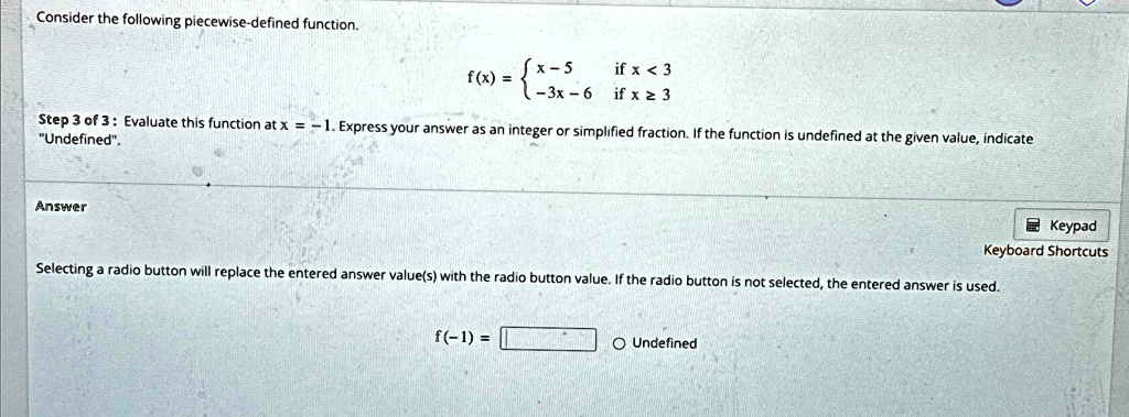 Consider the following piecewise-defined function.
f(x) =  x - 5    if  x < 3
 -3x - 6    if  x ≥ 3
Step 3 of 3: Evaluate this function at x = -1. Express your answer as an integer or simplified fraction. If the function is undefined at the given value, indicate
"Undefined".
Answer
f(-1) = 
O Undefined