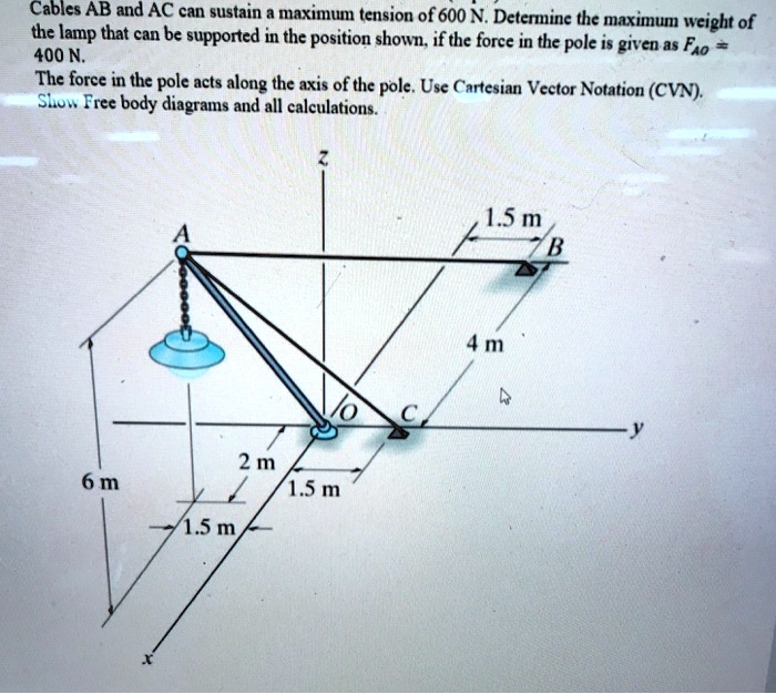 Cables AB and AC can sustain a maximum tension of 600 N. Determine the maximum weight of the lamp that can be supported in the position shown, if the force in the pole is given as FAO = 400 N.
The force in the pole acts along the axis of the pole. Use Cartesian Vector Notation (CVN).
Show Free body diagrams and all calculations.