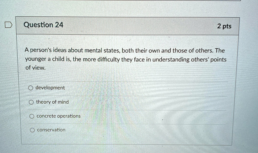 Question 24
2 pts
A person's ideas about mental states, both their own and those of others. The
younger a child is, the more difficulty they face in understanding others' points
of view.
development
theory of mind
concrete operations
conservation