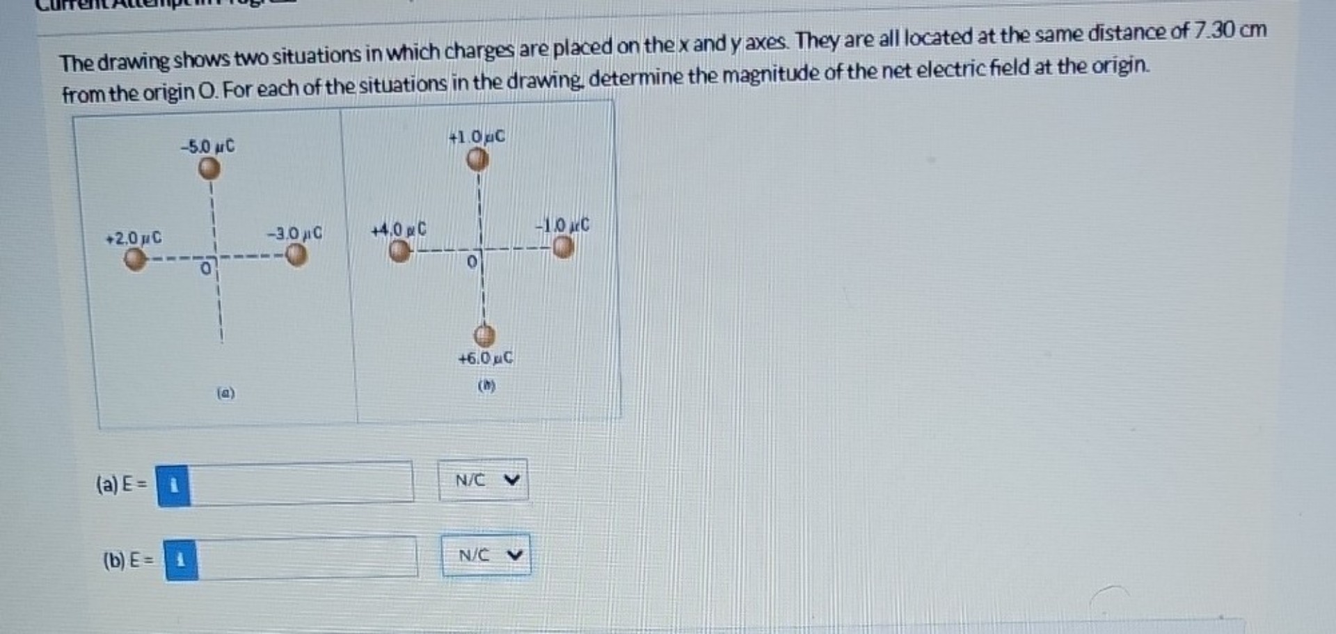 The drawing shows two situations in which charges are placed on the x and y axes. They are all located at the same distance of 7.30 cm from the origin O. For each of the situations in the drawing, determine the magnitude of the net electric field at the origin.

(a) E = 
(b) E = 