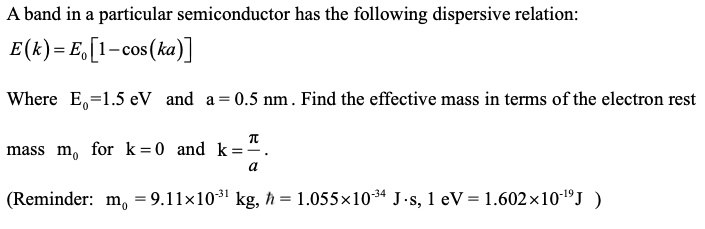 A band in a particular semiconductor has the following dispersive relation:
E(k) = E0[1-cos(ka)]
Where E0=1.5 eV and a=0.5 nm. Find the effective mass in terms of the electron rest
mass m0 for k=0 and k=fracpia.
(Reminder: m0 = 9.11	imes10^-31 kg, hbar = 1.055	imes10^-34 J.s, 1 eV = 1.602	imes10^-19J )