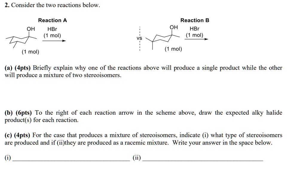 2. Consider the two reactions below. Reaction A OH HBr (1 mol) (1 mol) VS Reaction B OH HBr (1 mol) (1 mol) (a) (4pts) Briefly explain why one of the reactions above will produce a single product while the other will produce a mixture of two stereoisomers. (b) (6pts) To the right of each reaction arrow in the scheme above, draw the expected alky halide product(s) for each reaction. (c) (4pts) For the case that produces a mixture of stereoisomers, indicate (i) what type of stereoisomers are produced and if (ii)they are produced as a racemic mixture. Write your answer in the space below. (i) (ii)