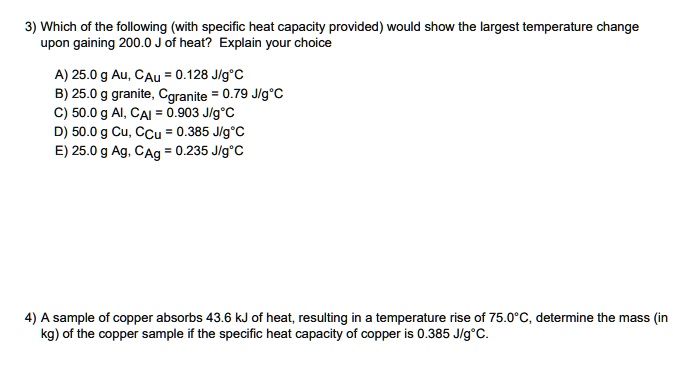 3) Which of the following (with specific heat capacity provided) would show the largest temperature change upon gaining 200.0 J of heat? Explain your choice

A) 25.0 g Au, CAu = 0.128 J/g°C
B) 25.0 g granite, Cgranite = 0.79 J/g°C
C) 50.0 g Al, CAl = 0.903 J/g°C
D) 50.0 g Cu, CCu = 0.385 J/g°C
E) 25.0 g Ag, CAg = 0.235 J/g°C

4) A sample of copper absorbs 43.6 kJ of heat, resulting in a temperature rise of 75.0°C, determine the mass (in kg) of the copper sample if the specific heat capacity of copper is 0.385 J/g°C.