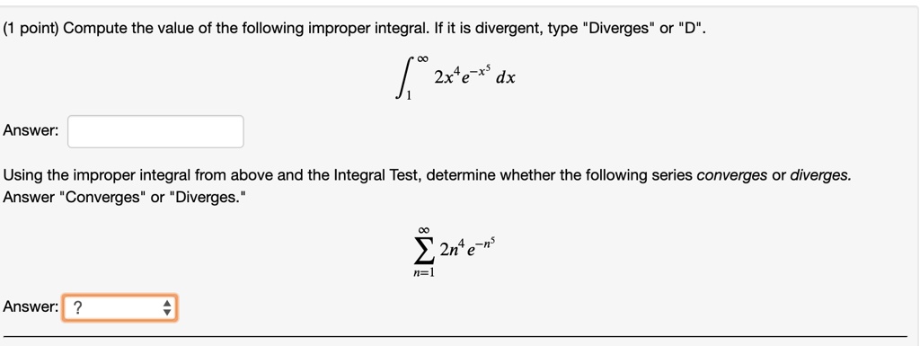 Compute the value of the following improper integral. If it is divergent, type "Diverges" or "D".

?[1 to ?] 2x^4 e^-x^5 dx

Answer:

Using the improper integral from above and the Integral Test, determine whether the following series converges or diverges. Answer "Converges" or "Diverges."

?[n=1 to ?] 2n^4 e^-n^5

Answer: