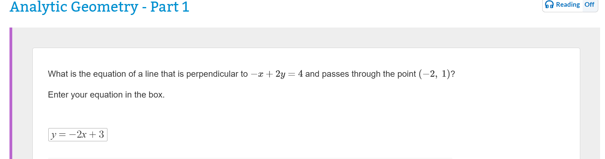 Analytic Geometry - Part 1
What is the equation of a line that is perpendicular to -x + 2y = 4 and passes through the point (-2, 1)?
Enter your equation in the box.
y = -2x + 3