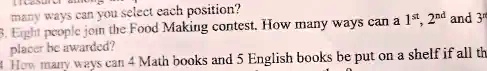 many ways can you select each position?
3. Eight people join the Food Making contest. How many ways can a 1st, 2nd and 3rd placer be awarded?
How many ways can 4 Math books and 5 English books be put on a shelf if all the