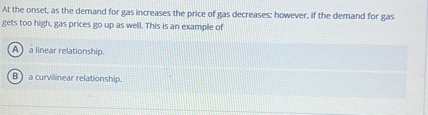 At the onset, as the demand for gas increases the price of gas decreases; however, if the demand for gas gets too high, gas prices go up as well. This is an example of
(A) a linear relationship.
(B) a curvilinear relationship.