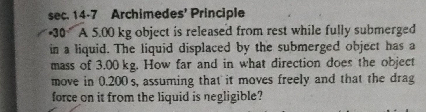 sec. 14-7 Archimedes' Principle
- 30 A 5.00  kg object is released from rest while fully submerged in a liquid. The liquid displaced by the submerged object has a mass of 3.00  kg. How far and in what direction does the object move in 0.200  s, assuming that it moves freely and that the drag force on it from the liquid is negligible?