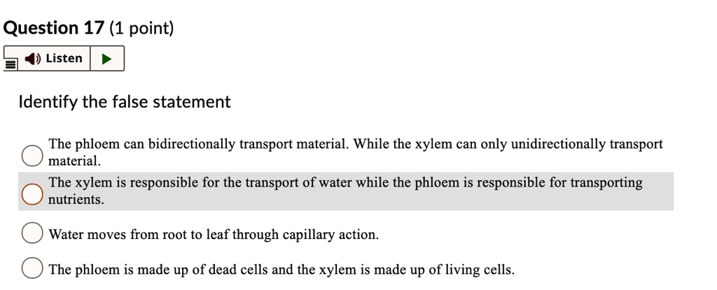 Identify the false statement

The phloem can bidirectionally transport material. While the xylem can only unidirectionally transport material.
The xylem is responsible for the transport of water while the phloem is responsible for transporting nutrients.
Water moves from root to leaf through capillary action.
The phloem is made up of dead cells and the xylem is made up of living cells.