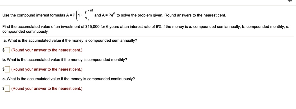 Use the compound interest formulas A = P (1 + r/n)^nt and A = Pe^rt to solve the problem given. Round answers to the nearest cent.
Find the accumulated value of an investment of 15,000 for 6 years at an interest rate of 6% if the money is a. compounded semiannually; b. compounded monthly; c. compounded continuously.
a. What is the accumulated value if the money is compounded semiannually? (Round your answer to the nearest cent.)
b. What is the accumulated value if the money is compounded monthly?
(Round your answer to the nearest cent.)
c. What is the accumulated value if the money is compounded continuously? (Round your answer to the nearest cent.)