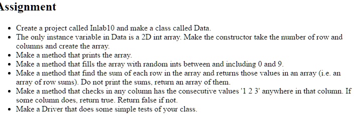 Assignment
• Create a project called Inlab10 and make a class called Data.
• The only instance variable in Data is a 2D int array. Make the constructor take the number of row and
columns and create the array.
• Make a method that prints the array.
• Make a method that fills the array with random ints between and including 0 and 9.
• Make a method that find the sum of each row in the array and returns those values in an array (i.e. an
array of row sums). Do not print the sums, return an array of them.
• Make a method that checks in any column has the consecutive values '1 2 3' anywhere in that column. If
some column does, return true. Return false if not.
• Make a Driver that does some simple tests of your class.