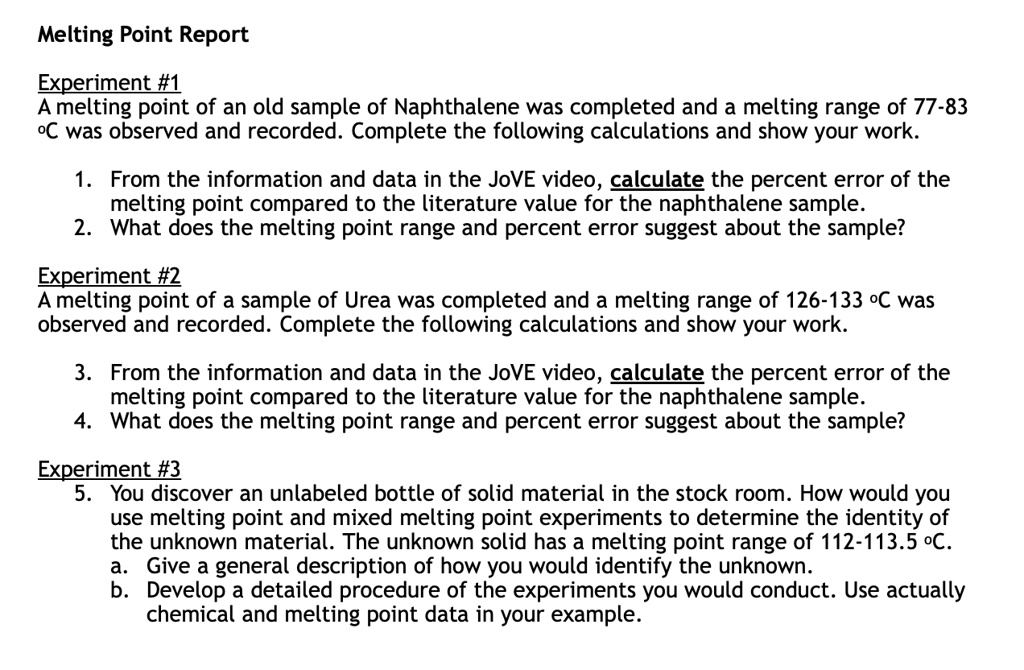 Melting Point Report
Experiment #1
A melting point of an old sample of Naphthalene was completed and a melting range of 77-83 º? was observed and recorded. Complete the following calculations and show your work.

1. From the information and data in the JoVE video, calculate the percent error of the melting point compared to the literature value for the naphthalene sample.
2. What does the melting point range and percent error suggest about the sample?

Experiment #2
A melting point of a sample of Urea was completed and a melting range of 126-133 º? was observed and recorded. Complete the following calculations and show your work.

3. From the information and data in the JoVE video, calculate the percent error of the melting point compared to the literature value for the naphthalene sample.
4. What does the melting point range and percent error suggest about the sample?

Experiment #3
5. You discover an unlabeled bottle of solid material in the stock room. How would you use melting point and mixed melting point experiments to determine the identity of the unknown material. The unknown solid has a melting point range of 112-113.5 º?.
a. Give a general description of how you would identify the unknown.
b. Develop a detailed procedure of the experiments you would conduct. Use actually chemical and melting point data in your example.