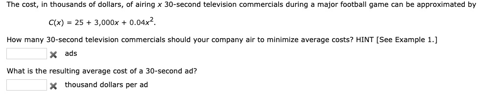 The cost, in thousands of dollars, of airing x 30-second television commercials during a major football game can be approximated by

C(x) = 25 + 3,000x + 0.04x^2.

How many 30-second television commercials should your company air to minimize average costs? HINT [See Example 1.]
ads

What is the resulting average cost of a 30-second ad?
thousand dollars per ad